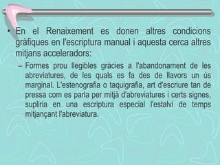 En el Renaixement es donen altres condicions gràfiques en l'escriptura manual i aquesta cerca altres mitjans acceleradors: Formes prou llegibles gràcies a l'abandonament de les abreviatures, de les quals es fa des de llavors un ús marginal. L'estenografia o taquigrafia, art d'escriure tan de pressa com es parla per mitjà d'abreviatures i certs signes, supliria en una escriptura especial l'estalvi de temps mitjançant l'abreviatura. 