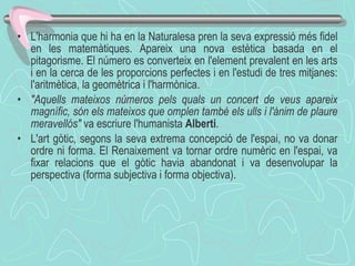 L'harmonia que hi ha en la Naturalesa pren la seva expressió més fidel en les matemàtiques. Apareix una nova estètica basada en el pitagorisme. El número es converteix en l'element prevalent en les arts i en la cerca de les proporcions perfectes i en l'estudi de tres mitjanes: l'aritmètica, la geomètrica i l'harmònica.  "Aquells mateixos números pels quals un concert de veus apareix magnífic, són els mateixos que omplen també els ulls i l'ànim de plaure meravellós"  va escriure l'humanista  Alberti . L'art gòtic, segons la seva extrema concepció de l'espai, no va donar ordre ni forma. El Renaixement va tornar ordre numèric en l'espai, va fixar relacions que el gòtic havia abandonat i va desenvolupar la perspectiva (forma subjectiva i forma objectiva).  