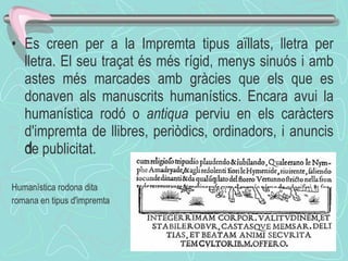 Es creen per a la Impremta tipus aïllats, lletra per lletra. El seu traçat és més rígid, menys sinuós i amb astes més marcades amb gràcies que els que es donaven als manuscrits humanístics. Encara avui la humanística rodó o  antiqua  perviu en els caràcters d'impremta de llibres, periòdics, ordinadors, i anuncis de publicitat. ﻿ Humanística rodona dita romana en tipus d'impremta 