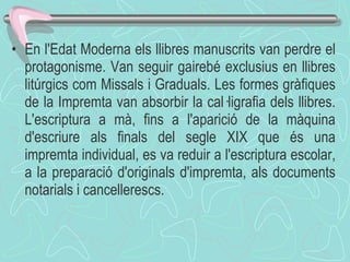 En l'Edat Moderna els llibres manuscrits van perdre el protagonisme. Van seguir gairebé exclusius en llibres litúrgics com Missals i Graduals. Les formes gràfiques de la Impremta van absorbir la cal·ligrafia dels llibres. L'escriptura a mà, fins a l'aparició de la màquina d'escriure als finals del segle XIX que és una impremta individual, es va reduir a l'escriptura escolar, a la preparació d'originals d'impremta, als documents notarials i cancellerescs. 