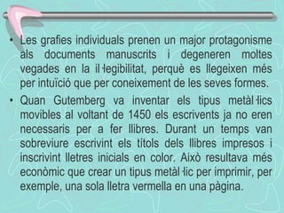 Les grafies individuals prenen un major protagonisme als documents manuscrits i degeneren moltes vegades en la il·legibilitat, perquè es llegeixen més per intuïció que per coneixement de les seves formes.  Quan Gutemberg va inventar els tipus metàl·lics movibles al voltant de 1450 els escrivents ja no eren necessaris per a fer llibres. Durant un temps van sobreviure escrivint els títols dels llibres impresos i inscrivint lletres inicials en color. Això resultava més econòmic que crear un tipus metàl·lic per imprimir, per exemple, una sola lletra vermella en una pàgina .  