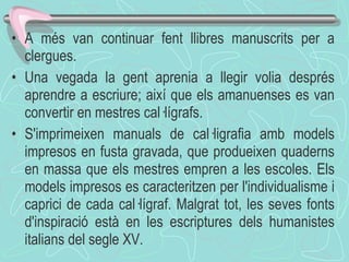 A més van continuar fent llibres manuscrits per a clergues. Una vegada la gent aprenia a llegir volia després aprendre a escriure; així que els amanuenses es van convertir en mestres cal·lígrafs. S'imprimeixen manuals de cal·ligrafia amb models impresos en fusta gravada, que produeixen quaderns en massa que els mestres empren a les escoles. Els models impresos es caracteritzen per l'individualisme i caprici de cada cal·lígraf. Malgrat tot, les seves fonts d'inspiració està en les escriptures dels humanistes italians del segle XV. 