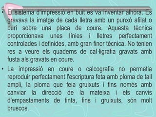 El sistema d'impressió en buit es va inventar alhora. Es gravava la imatge de cada lletra amb un punxó afilat o burí sobre una placa de coure. Aquesta tècnica proporcionava unes línies i lletres perfectament controlades i definides, amb gran finor tècnica. No tenien res a veure els quaderns de cal·ligrafia gravats amb fusta als gravats en coure. La impressió en coure o calcografia no permetia reproduir perfectament l'escriptura feta amb ploma de tall ampli, la ploma que feia gruixuts i fins només amb canviar la direcció de la mateixa i els canvis d'empastaments de tinta, fins i gruixuts, són molt bruscos.  
