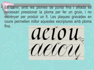 En canvi, amb les plomes de punta fina i afilada és necessari pressionar la ploma per fer un gruix, i no estrènyer per produir un fi. Les plaques gravades en coure permetien millor aquestes escriptures amb ploma fina.  