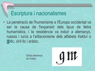La penetració de l'humanisme a l'Europa occidental va ser la causa de l'expansió dels tipus de lletra humanístics, i la resistència va induir a alemanys, russos i turcs a l'aïllacionisme dels alfabets  fraktur  o gòtic, ciríl·lic i aràbic. ﻿  ﻿ Escriptura i nacionalismes Gòtica alemanya de  Fraktur  