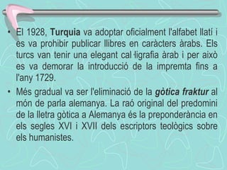 El 1928,  Turquia  va adoptar oficialment l'alfabet llatí i es va prohibir publicar llibres en caràcters àrabs. Els turcs van tenir una elegant cal·ligrafia àrab i per això es va demorar la introducció de la impremta fins a l'any 1729. Més gradual va ser l'eliminació de la  gòtica fraktur  al món de parla alemanya. La raó original del predomini de la lletra gòtica a Alemanya és la preponderància en els segles XVI i XVII dels escriptors teològics sobre els humanistes.  