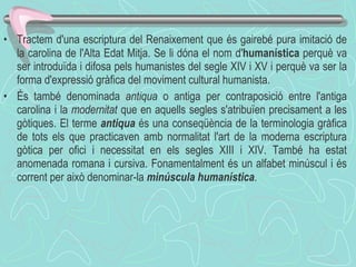 Tractem d'una escriptura del Renaixement que és gairebé pura imitació de la carolina de l'Alta Edat Mitja. Se li dóna el nom d' humanística  perquè va ser introduïda i difosa pels humanistes del segle XIV i XV i perquè va ser la forma d'expressió gràfica del moviment cultural humanista.  És també denominada  antiqua  o antiga per contraposició entre l'antiga carolina i la  modernitat  que en aquells segles s'atribuïen precisament a les gòtiques. El terme  antiqua  és una conseqüència de la terminologia gràfica de tots els que practicaven amb normalitat l'art de la moderna escriptura gòtica per ofici i necessitat en els segles XIII i XIV. També ha estat anomenada romana i cursiva. Fonamentalment és un alfabet minúscul i és corrent per això denominar-la  minúscula humanística .  