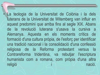 La teologia de la Universitat de Colònia i la dels luterans de la Universitat de Witemberg van influir en aquest predomini que arriba fins al segle XIX. Abans de la revolució luterana s'usava la cursiva a Alemanya. Aquesta en els moments crítics de formació d'una cultura pròpia, de l'esforç per identificar una tradició nacional i la consolidació d'una confessió religiosa de la Reforma protestant versus la Contrareforma tridentina, va rebutjar l'escriptura humanista com a romana, com pròpia d'una altra religió i nació. 