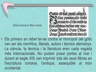 Els primers en rebel·lar-se contra el monopoli del gòtic van ser els científics, literats, autors i tècnics alemanys. La ciència, la tècnica i la literatura eren cada vegada més internacionals. No podien posar portes al mar i durant el segle XIX van imprimir tots els seus llibres en l'escriptura romana, l'antiqua, assequible al món occidental. Gòtica textual en llibre imprès. 