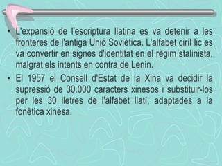 L'expansió de l'escriptura llatina es va detenir a les fronteres de l'antiga Unió Soviètica. L'alfabet ciríl·lic es va convertir en signes d'identitat en el règim stalinista, malgrat els intents en contra de Lenin. El 1957 el Consell d'Estat de la Xina va decidir la supressió de 30.000 caràcters xinesos i substituir-los per les 30 lletres de l'alfabet llatí, adaptades a la fonètica xinesa. 