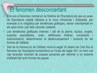 Fins ara el fenomen normal en la Història de l'Escriptura és que es passi de l'escriptura capital clàssica a la nova minúscula i d'aquesta, per exemple a la visigòtica per tendències gràfiques, sense voluntarietat en els seus inicis i per fets culturals coetanis. Les tendències gràfiques internes ( tall de la ploma, ductus, angles, suports) espontànies, unes, artificioses d'altres, conscients i subconscients, determinaven el desenvolupament i evolució de les formes de l'alfabet. Des de la introducció de l'alfabet romà el segle VII abans de Crist fins al fenomen de l'escriptura humanística en l'ocàs del segle XIV, no hem vist cap tenacitat voluntari de poques persones per retornar a un sistema d'alfabet llatí amb formes de passat. El fenomen desconcertant 
