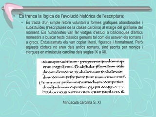 Es trenca la lògica de l'evolució històrica de l'escriptura:  Es tracta d'un simple retorn voluntari a formes gràfiques abandonades i substituïdes (l'escriptures de la classe carolina) al marge del grafisme del moment. Els humanistes van fer viatges d'estudi a biblioteques d'antics monestirs a buscar texts clàssics genuïns tal com els usaven els romans i a grecs. Entusiasmats els van copiar literal, figurada i formalment. Però aquests còdexs no eren dels antics romans, sinó escrits per monjos i clergues en minúscula carolina dels segles IX a XII.  Minúscula carolina S. XI  