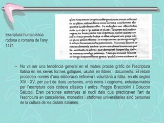 No va ser una tendència general en el mateix procés gràfic de l'escriptura llatina en les seves formes gòtiques, usuals en llibres i documents. El retorn procedeix només d'una elaboració reflexiva i voluntària a Itàlia, en els segles XIV i XV, per part de dues persones, amb noms i cognoms, entusiasmades per l'escriptura dels còdexs clàssics i antics: Poggio Bracciolini i Coluccio Salutati. Eren persones estranyes al nucli dels que practicaven l'art de l'escriptura en cancelleries, monestirs i  stationes  universitàries sinó persones de la cultura de les ciutats italianes.  Escriptura humanística rodona o romana de l'any 1471 