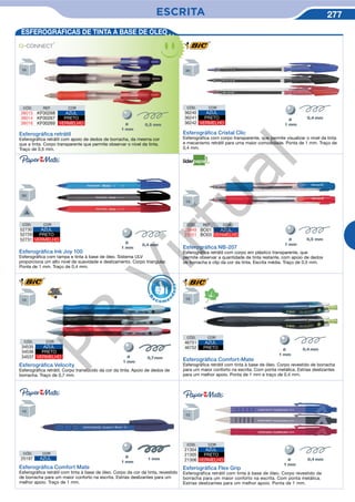 ESCRITA 277
CÓD. REF. COR
23949 BO01 AZUL
23951 BO03 VERMELHO
Esferográﬁca NB-207
Esferográfica retrátil com corpo em plástico transparente, que
permite observar a quantidade de tinta restante, com apoio de dedos
de borracha e clip da cor da tinta. Escrita média. Traço de 0,5 mm.
Esferográﬁca Ink Joy 100
Esferográfica com tampa e tinta à base de óleo. Sistema ULV
proporciona um alto nivel de suavidade e deslizamento. Corpo triangular.
Ponta de 1 mm. Traço de 0,4 mm.
CÓD. COR
52730 AZUL
52729 PRETO
52731 VERMELHO
ESFEROGRÁFICAS DE TINTA À BASE DE ÓLEO
CÓD. REF. COR
38015 KF00268 AZUL
38014 KF00267 PRETO
38016 KF00269 VERMELHO
Esferográﬁca retrátil
Esferográfica retrátil com apoio de dedos de borracha, da mesma cor
que a tinta. Corpo transparente que permite observar o nível da tinta.
Traço de 0,5 mm.
CÓD. COR
36240 AZUL
36241 PRETO
36242 VERMELHO
Esferográﬁca Cristal Clic
Esferográfica com corpo transparente, que permite visualizar o nível da tinta
e mecanismo retrátil para uma maior comodidade. Ponta de 1 mm. Traço de
0,4 mm.
CÓD. COR
34535 AZUL
34536 PRETO
34537 VERMELHO
Esferográﬁca Velocity
Esferográfica retrátil. Corpo translúcido da cor da tinta. Apoio de dedos de
borracha. Traço de 0,7 mm.
CÓD. COR
46751 AZUL
46752 PRETO
Esferográﬁca Comfort-Mate
Esferográfica retrátil com tinta à base de óleo. Corpo revestido de borracha
para um maior conforto na escrita. Com ponta metálica. Estrias deslizantes
para um melhor apoio. Ponta de 1 mm e traço de 0,4 mm.
R
eco me
n
dado
Esferográﬁca Comfort Mate
Esferográfica retrátil com tinta à base de óleo. Corpo da cor da tinta, revestido
de borracha para um maior conforto na escrita. Estrias deslizantes para um
melhor apoio. Traço de 1 mm.
CÓD. COR
25197 AZUL
Esferográﬁca Flex Grip
Esferográfica retrátil com tinta à base de óleo. Corpo revestido de
borracha para um maior conforto na escrita. Com ponta metálica.
Estrias deslizantes para um melhor apoio. Ponta de 1 mm.
CÓD. COR
21304 AZUL
21305 PRETO
21306 VERMELHO
PB
Virtual
 