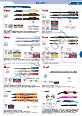ESCRITA 283
MARCADORES ROLLER
Roller TRL92
Esta nova série de elegantes tonalidades possui 3 designs naturais, como
“Pedra”, “Terra” e “Areia”. Escrita de cor preta, é ideal para todas as
situações.
Expositor com 1 dúzia:
COR REF.
45913 TRL92-1E
Roller Slicci BG207
Roller Pentel Slicci 0,7 mm. Disponível em 8 cores.
Tinta gel brilhante de rápida secagem.
Expositor com 6 dúzias:
COR REF.
45905 BG207-6E
Roller Hibrida K180 e K186
Roller híbrido metálico. Disponível em 8 cores metálicas e branco. Resistente
à água. Com grip e ponta de 1,6 mm. Traço aproximado de 0,8 mm, excepto
o marcador branco cujo traço é de 0,5 mm. Ideal para escrever e pintar em
madeira, papel, cartões de boas festas, scrapbooks, álbuns de fotografias,
etc.
Roller Slicci BG208M
Roller tinta gel brilhante de secagem rápida. Disponível em 8 cores metálicas.
Pinta e personaliza em papéis, cartolina, madeira fitas de estudantes, etc.
Ponta de 0,8 mm e traço de 0,4 mm.
CÓD. REF. COR
45949 TRL92E-A CASTANHO
45950 TRL92N-A CASTANHO TROPA
45951 TRL92W-A CREME
Ø
CÓD. REF. COR
45834 BG207-A PRETO
45835 BG207-B VERMELHO
45836 BG207-C AZUL
45837 BG207-D VERDE
45838 BG207-F LARANJA
45839 BG207-P ROSA
45840 BG207-S AZUL CLARO
45841 BG207-V VIOLETA
Ø
CÓD. REF. COR
48611 K186-MP ROSA
48610 K186-MD VERDE
48608 K186-MB VERMELHO
48612 K186-MV VIOLETA
CÓD. REF. COR
48617 BG208-MC AZUL
48619 BG208-ME BRONZE
48614 BG208-X OURO
48615 BG208-Z PRATA
CÓD. REF. COR
48620 BG208-MP ROSA
48618 BG208-MD VERDE
48616 BG208-MB VERMELHO
48621 BG208-MV VIOLETA
CÓD. REF. COR
48607 K180-W BRANCO
48609 K186-MC AZUL
48613 K186-ME BRONZE
48605 K186-X OURO
48606 K186-Z PRATA
CÓD. COR
44255 AZUL
44256 PRETO
44257 VERMELHO
Marcador roller Bionic Worker
Marcador de alta qualidade com sistema de tinta líquida.
Design ergonómico para facilitar a aderência. Com tampa. Tinta à base de
água. Traço de 0,5 mm.
Ø
Marcador roller Easy
Permite uma escrita rápida, regular e fluída. Ponta inquebrável. Escrita em azul.
Zona de pega suave que assegura uma posição ideal para os dedos e a mão.
Personalizável, já que as partes do seu corpo são possiveis de trocar. Cores
sortidas: amarelo/laranja, azul claro/escuro, lima/verde, laranja/preto, rosa
claro/escuro. Traço de 0,5 mm.
EsquerdinosDestros
CÓD. PEÇA
48832 ROLLER 9
48833 RECARGA AZUL 24
Roller BN15
Roller tinta gel especial para tecido. Ideal para etiquetar e marcar.
Permanece após lavagem e limpeza a seco. Permite escrever em pequenos
espaços. Tinta pigmentada à base de água. 35 metros de distância.
Disponível em 3 cores.
COR REF.
48736 BLN15-4E
Expositor com 4 dúzias:
Ø
CÓD. REF. COR
45852 BN15-C AZUL
45850 BN15-A PRETO
45851 BN15-B VERMELHO CÓD. REF. COR
45078 BL407-A PRETO
Roller BL407 Energel retrátil
Roller com corpo metálico. Escrita gel suave e secagem rápida.
Usa recargas LR7. 550 metros de distância de escrita. Ponta de 0,7 mm.
Ø
PB
Virtual
 