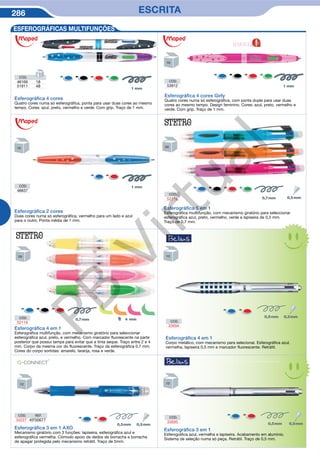 286 ESCRITA
Esferográﬁca 4 em 1
Esferográfica multifunção, com mecanismo giratório para seleccionar
esferográfica azul, preto, e vermelho. Com marcador fluorescente na parte
posterior que possui tampa para evitar que a tinta seque. Traço entre 2 e 4
mm. Corpo da mesma cor do fluorescente. Traço da esferográfica 0,7 mm.
Cores do corpo sortidas: amarelo, laranja, rosa e verde.
CÓD.
52119
Esferográﬁca 5 em 1
Esferográfica muiltifunção, com mecanismo giratório para seleccionar
esferográfica azul, preto, vermelho, verde e lapiseira de 0,5 mm.
Traço de 0,7 mm.
CÓD.
52118
ESFEROGRÁFICAS MULTIFUNÇÕES
CÓD.
33694
Esferográﬁca 4 em 1
Corpo metálico, com mecanismo para selecionar. Esferográfica azul,
vermelha, lapiseira 0,5 mm e marcador fluorescente. Retrátil.
Esferográﬁca 3 em 1 AXO
Mecanismo giratório com 3 funções: lapiseira, esferográfica azul e
esferográfica vermelha. Cómodo apoio de dedos de borracha e borracha
de apagar protegida pelo mecanismo retrátil. Traço de 5mm.
CÓD. REF.
34227 KF00677
CÓD.
33695
Esferográﬁca 3 em 1
Esferográfica azul, vermelha e lapiseira. Acabamento em alumínio.
Sistema de seleção numa só peça. Retrátil. Traço de 0,5 mm.
Esferográﬁca 2 cores
Duas cores numa só esferográfica, vermelho para um lado e azul
para o outro. Ponta média de 1 mm.
CÓD.
48837
Esferográﬁca 4 cores Girly
Quatro cores numa só esferográfica, com ponta dupla para usar duas
cores ao mesmo tempo. Design feminino. Cores: azul, preto, vermelho e
verde. Com grip. Traço de 1 mm.
CÓD.
53912
Esferográﬁca 4 cores
Quatro cores numa só esferográfica, ponta para usar duas cores ao mesmo
tempo. Cores: azul, preto, vermelho e verde. Com grip. Traço de 1 mm.
CÓD.
46166 18
51911 48
NOVIDADE
e
PB
Virtual
 