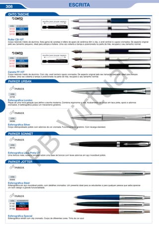 308 ESCRITA
Roller CB-10T
Corpo redondo médio de alumínio. Esta gama de canetas e rollers de aparo de cerâmica têm o clip, o anel central e o apoio cromados. De aspecto original
pelo seu tamanho pequeno, ideal para estojos e bolsos. Uma vez coberta a tampa e posicionada na parte de trás, recupera o seu tamanho normal.
CÓD. ACABAMENTO
34103 AZUL
34104 CROMADO
34102 PRETO
CÓD. ACABAMENTO
34106 AZUL
34107 CROMADO
34105 PRETO
Caneta FF-10T
Corpo redondo médio de alumínio. Com clip, anel central e apoio cromados. De aspecto original pelo seu tamanho pequeno, ideal para estojos
e bolsos. Uma vez coberta a tampa e posicionada na parte de trás, recupera o seu tamanho normal.
Esferográﬁca London
Peças de uma nova geração que define a escrita moderna. Combina ergonomia e arte. Acabamento do corpo em laca preta, apoio e adornos
cromados. A esferográfica possui um mecanismo giratório.
CÓD.
43794
CÓD.
38096
CÓD.
38103
CÓD.
00956
Esferográﬁca Silver
Corpo eletroprateado polido com adornos de cor cromada. Funcionamento giratório. Com recarga standard.
Esferográﬁca Laca Preta CT
Uma textura mate, suave e simples sobre uma base de bronze com leves adornos em aço inoxidável polido.
Esferográﬁca Steel
Esferográfica em aço inoxidável polido, com detalhes cromados. Um presente ideal para os estudantes e para qualquer pessoa que saiba apreciar
um bom design e grande funcionalidade.
Esferográﬁca Special
Esferográfica retrátil com clip cromado. Corpo de diferentes cores. Tinta de cor azul.
CÓD. ACABAMENTO
31182 AZUL
31181 PRETO
31183 VERMELHO
OHTO TASCHE
PARKER URBAN
PARKER SONNET
PARKER JOTTER
recolhe para poupar espaço
recolhe para poupar espaço
PB
Virtual
 
