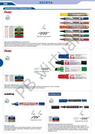 292 ESCRITAESCRITA
MARCADORES PERMANENTES
Marcador NLF50 Maxiﬂo permanente
Marcador permanente de ponta redonda com tinta à base de álcool. Marcador mais espesso que o habitual de forma a
permitir uma maior aderência ao papel. A sua distância de escrita é 1,5 vezes superior à dos marcadores convencionais.
Disponível em 8 cores. Ponta de 4,5 mm. Corpo em plástico.
Traço aprox. entre 4 e 5mm
CÓD. REF. COR
45181 NLF50-G AMARELO
45177 NLF50-C AZUL
45179 NLF50-E CASTANHO
45180 NLF50-F LARANJA
45175 NLF50-A PRETO
45178 NLF50-D VERDE
45176 NLF50-B VERMELHO
45182 NLF50-V VIOLETA
Marcador M180Jumbo permanente
Marcador Jumbo de feltro extra-largo ideal para cartazes e destaques. Permanente e à prova de água.
220 metros de distância de escrita. 4 Cores disponíveis. Corpo em plástico.
Marcador 3000
Marcador permanente de ponta redonda sintética. Corpo de alumínio,
recarregável. Secagem instantânea. Resistente à água e às fricções.
Tinta quase inodora.
CÓD. COR
07281 AZUL
07300 PRETO
07319 VERMELHO
07329 VERDE
CÓD. COR
43078 AZUL
43080 PRETO
43079 VERMELHO
Marcador permanente Lumocolor Duo
Marcador permanente com ponta redonda fina de um lado e grossa do
outro. Uma ponta é perfeita para escrever (largura do traço: aprox. 0,6 mm),
a outra é idónea para marcar (largura do traço: aprox. 1,5 mm) .Tinta anti-
secagem DRY SAFE (teste ISO 554). Excelentes tintas e resistente à água.
Tampa com clip.
ç
ç
CÓD. REF. COR
45865 M180-C AZUL
45863 M180-A PRETO
45866 M180-D VERDE
45864 M180-B VERMELHO
ç
PB
Virtual
 
