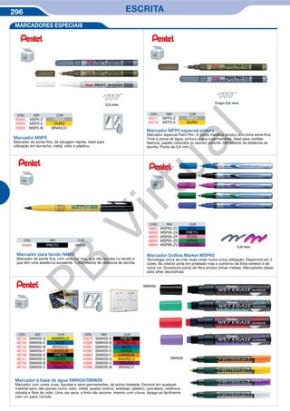 296 ESCRITA
MARCADORES ESPECIAIS
Marcador MSP5
Marcador de ponta fina, de secagem rápida. Ideal para
utilização em borracha, metal, vidro e plástico.
Marcador MFP5 especial pintura
Marcador especial Paint Pen. A ponta metálica produz uma linha extra-fina.
Tinta à prova de água, pintura opaca e permanente. Ideal para cartões
festivos, papéis coloridos ou escrita corrente. 600 Metros de distância de
escrita. Ponta de 0,6 mm.
CÓD. REF. COR
45994 PRETO NM10
Marcador para tecido NM10
Marcador de ponta fina, com uma cor viva, que não borrata no tecido e
que tem uma aderência excelente. 1.000 metros de distância de escrita.
Marcador à base de água SMW26/SMW56
Marcador com cores vivas, líquidas e semi-permanentes, de ponta biselada. Escreve em qualquer
material seco não poroso como vidro, metal, quadro branco, ardósias, plástico, porcelana, cerâmica
vidrada e fibra de vidro. Uma vez seca, a tinta não escorre, mesmo com chuva. Apaga-se facilmente
com um pano húmido.
SMW56
SMW26
Marcador Outline Marker MSP60
Tecnologia única de criar duas cores numa única utilização. Disponível em 5
cores. No interior pinta em prateado mas o contorno da linha exterior é de
outra cor. Duradoura ponta de fibra produz linhas médias. Marcadores ideais
para artes decorativas.
ç
CÓD. REF. COR
45952 MSP5-Z PRATA
45954 MSP5-X OURO
45953 MSP5-W BRANCO
CÓD. REF. COR
45217 MFP5-Z PRATA
45216 MFP5-X OURO
CÓD. REF. COR
48601 MSP60-ZC AZUL
48600 MSP60-ZA PRETO
48603 MSP60-ZP ROSA
48602 MSP60-ZD VERDE
48604 MSP60-ZV VIOLETA
CÓD. REF. COR
48743 SMW56-G AMARELO
48740 SMW56-C AZUL
48745 SMW56-W BRANCO
48742 SMW56-F LARANJA
48738 SMW56-A PRETO
48741 SMW56-D VERDE
48739 SMW56-B VERMELHO
48744 SMW56-V VIOLETA
CÓD. REF. COR
45979 SMW26-A PRETO
45980 SMW26-B VERMELHO
45981 SMW26-C AZUL
45982 SMW26-D VERDE
45983 SMW26-F LARANJA
45984 SMW26-G AMARELO
45985 SMW26-V VIOLETA
45986 SMW26-W BRANCO
PB
Virtual
 