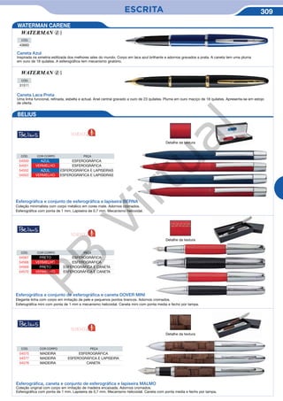 ESCRITA 309
Caneta Azul
Inspirada na simetria estilizada dos melhores iates do mundo. Corpo em laca azul brilhante e adornos gravados a prata. A caneta tem uma pluma
em ouro de 18 quilates. A esferográfica tem mecanismo giratório.
CÓD.
43660
CÓD.
31511
Caneta Laca Preta
Uma linha funcional, refinada, esbelta e actual. Anel central gravado a ouro de 23 quilates. Pluma em ouro maciço de 18 quilates. Apresenta-se em estojo
de oferta.
BELIUS
Detalhe da textura
Detalhe da textura
Esferográfica e conjunto de esferográfica e lapiseira BERNA
Coleção minimalista com corpo metálico em cores mate. Adornos cromados.
Esferográfica com ponta de 1 mm. Lapiseira de 0,7 mm. Mecanismo helicoidal.
Esferográfica e conjunto de esferográfica e caneta DOVER MINI
Elegante linha com corpo em imitação de pele e pequenos pontos brancos. Adornos cromados.
Esferográfica mini com ponta de 1 mm e mecanismo helicoidal. Caneta mini com ponta media e fecho por tampa.
CÓD. COR CORPO PEÇA
54550 AZUL ESFEROGRÁFICA
54551 VERMELHO ESFEROGRÁFICA
54552 AZUL ESFEROGRÁFICA E LAPISEIRAS
54553 VERMELHO ESFEROGRÁFICA E LAPISEIRAS
CÓD. COR CORPO PEÇA
54567 PRETO ESFEROGRÁFICA
54568 VERMELHO ESFEROGRÁFICA
54569 PRETO ESFEROGRÁFICA E CANETA
54570 VERMELHO ESFEROGRÁFICA E CANETA
WATERMAN CARENE
Detalhe da textura
Esferográfica, caneta e conjunto de esferográfica e lapiseira MALMO
Coleção original com corpo em imitação de madeira encaixada. Adornos cromados.
Esferográfica com ponta de 1 mm. Lapiseira de 0,7 mm. Mecanismo helicoidal. Caneta com ponta media e fecho por tampa.
CÓD. COR CORPO PEÇA
54575 MADEIRA ESFEROGRÁFICA
54577 MADEIRA ESFEROGRÁFICA E LAPISEIRA
54576 MADEIRA CANETA
NOVIDADE
NOVIDADE
NOVIDADE
PB
Virtual
 