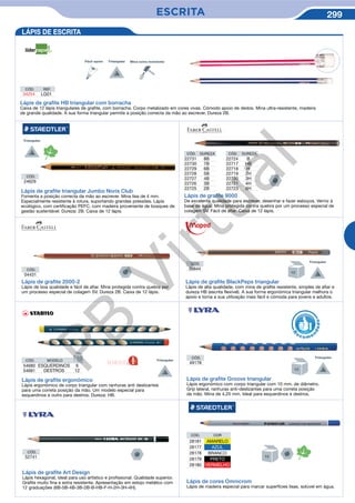 ESCRITA 299
CÓD.
24629
Lápis de graﬁte triangular Jumbo Noris Club
Fomenta a posição correcta da mão ao escrever. Mina lisa de 4 mm.
Especialmente resistente à rotura, suportando grandes pressões. Lápis
ecológico, com certificação PEFC, com madeira proveniente de bosques de
gestão sustentável. Dureza: 2B. Caixa de 12 lápis.
Lápis de graﬁte 9000
De excelente qualidade para escrever, desenhar e fazer esboços. Verniz à
base de água. Mina protegida contra quebra por um processo especial de
colagem SV. Fácil de afiar. Caixa de 12 lápis.
CÓD. DUREZA
22731 8B
22730 7B
22729 6B
22728 5B
22727 4B
22726 3B
22725 2B
CÓD. DUREZA
22724 B
22717 HB
22718 H
22719 2H
22720 3H
22721 4H
22723 6H
Lápis de graﬁte 2000-2
Lápis de boa qualidade e fácil de afiar. Mina protegida contra quebra por
um processo especial de colagem SV. Dureza 2B. Caixa de 12 lápis.
CÓD.
04431
CÓD.
39844
Lápis de graﬁte BlackPeps triangular
Lápis de alta qualidade, com mina de grafite resistente, simples de afiar e
dureza HB (escrita flexível). A sua forma ergonómica triangular melhora o
apoio e torna a sua utilização mais fácil e cómoda para jovens e adultos.
Lápis de graﬁte ergonómico
Lápis ergonómico de corpo triangular com ranhuras anti deslizantes
para uma correta posição da mão. Um modelo especial para
esquerdinos e outro para destros. Dureza: HB.
CÓD.
49178
Lápis de graﬁte Groove triangular
Lápis ergonómico com corpo triangular com 10 mm. de diâmetro.
Grip lateral, ranhuras anti-deslizantes para uma correta posição
da mão. Mina de 4,25 mm. Ideal para esquerdinos e destros.
R
eco me
n
dado
LÁPIS DE ESCRITA
Lápis de cores Omnicrom
Lápis de madeira especial para marcar superfícies lisas, solúvel em água.
CÓD. COR
28181 AMARELO
28177 AZUL
28178 BRANCO
28179 PRETO
28180 VERMELHO
CÓD.
52741
Lápis de graﬁte Art Design
Lápis hexagonal, ideal para uso artístico e profissional. Qualidade superior.
Grafite muito fina e extra resistente. Apresentação em estojo metálico com
12 graduações (6B-5B-4B-3B-2B-B-HB-F-H-2H-3H-4H).
CÓD. MODELO
54680 ESQUERDINOS 6
54681 DESTROS 12
Lápis de graﬁte HB triangular com borracha
Caixa de 12 lápis triangulares de grafite, com borracha. Corpo metalizado em cores vivas. Cómodo apoio de dedos. Mina ultra-resistente, madeira
de grande qualidade. A sua forma triangular permite a posição correcta da mão ao escrever. Dureza 2B.
CÓD. REF.
34254 LG01
Fácil apoio
NOVIDADE
PB
Virtual
 