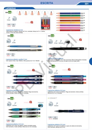 ESCRITA 301
LAPISEIRAS
Lapiseiras retráteis 2 mm
Fabricadas em plástico. Minas de 2 mm. incluidas. Estojo de 10 + 2 oferta.
Corpo e mina de cores sortidas.
CÓD. REF.
54529 MI03
CÓD. REF.
28337 MI20
CÓD. REF.
52403 MI01
Lapiseiras plástico graﬁte 2 mm
Com apara-minas. Clip metálico. Mina grossa de 2 mm. Retrátil.
Lapiseiras plástico 0,5 mm
Lapiseiras com corpo de plástico. Retrátil. Pega de borracha.
Cores sortidas. Minas de 0,5 mm incluidas.
Lapiseiras plástico 0,5 mm
Lapiseiras com corpo de plástico. Apoio de dedos suave.
Com borracha. Cores sortidas. Minas de 0,5 mm incluidas.
Lapiseiras plástico 0,5 mm
Lapiseiras com corpo de plástico. Pega de borracha. Cores sortidas.
Minas de 0,5 mm incluidas.
Lapiseiras retangulares
Fabricadas em plástico. Com clip e borracha. Minas retangulares incluidas.
Pode-se escrever a 2 mm por um lado e a 0,9 mm pelo outro.
Lapiseiras plástico 0,5 mm
Lapiseiras com corpo em plástico e apoio de dedos de borracha.
Com borracha. Minas de 0,5 mm.
CÓD. REF.
35110 KF00840
CÓD. REF.
48380 MI08
CÓD. REF.
48381 MI09
CÓD. REF.
48382 MI11
NOVIDADE NOVIDADE
NOVIDADE
NOVIDADE
NOVIDADE
BORRACHA
PB
Virtual
 