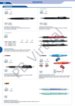 302 ESCRITA
Lapiseiras Omega 0,5 mm
Ponta retrátil. Corpo de plástico preto. Com borracha no pulsador.
Mina de 0,5 mm incluida.
CÓD. REF.
34226 KF00687
LAPISEIRAS
CÓD. REF.
29657 KF01937
Lapiseiras metálicas 0,5 mm
Com três minas. Corpo preto. Clip metálico. Mina de 0,5 mm.
Com borracha. Aparo retrátil.
CÓD. REF. MINA
34223 KF00391 0,3 mm
34224 KF00392 0,5 mm
34225 KF00393 0,7 mm
Lapiseiras Kappa
Ponta retrátil. Apoio de dedos em borracha, com clip metálico.
Com borracha no pulsador. Cores sortidas. Mina incluida.
CÓD.
50378
Lapiseiras Min’Gum 0,7 mm
Com borracha para apagar. Apoio de dedos em borracha. Retrátil.
Cores sortidas. Mina de 0.7 mm incluida.
Lapiseiras Easy Ergo 3,15 mm
Lapiseiras Easy Ergonómica. Mina de 3,15 mm incluida. 4 cores sortidas.
Lapiseiras sortidas para destros e esquerdinos: 6 para destros e 3 para
esquerdinos.
CÓD.
39268
Esquerdinos Destros
MINAS
CÓD. UNDS/CAIXA
50379 6 15
Lapiseiras Velocity 0,5 mm
Lapiseiras com corpo de plástico e apoio de dedos de borracha. Minas de 0,5 mm.
Com borracha especial para grafite.
CÓD.
34534
PB
Virtual
 