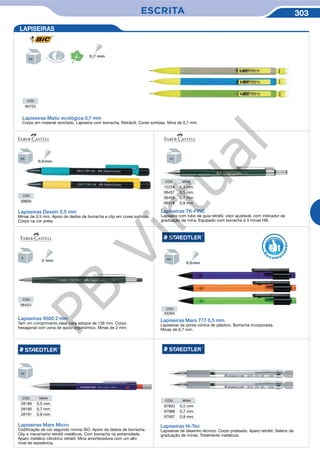 ESCRITA 303
Lapiseiras TK-FINE
Lapiseira com tubo de guia retrátil, visor ajustável, com indicador da
graduação da mina. Equipado com borracha e 3 minas HB.
CÓD. MINA
12224 0,3 mm
06457 0,5 mm
06459 0,7 mm
06518 0,9 mm
CÓD. MINA
28189 0,5 mm
28190 0,7 mm
28191 0,9 mm
Lapiseiras 9500 2 mm
Tem um comprimento ideal para estojos de 136 mm. Corpo
hexagonal com zona de apoio ergonómico. Minas de 2 mm.
CÓD.
06453
CÓD.
43264
Lapiseiras Mars 777 0,5 mm
Lapiseiras de ponta cónica de plástico. Borracha incorporada.
Minas de 0,7 mm.
Lapiseiras Mars Micro
Codificação de cor segundo norma ISO. Apoio de dedos de borracha.
Clip e mecanismo retrátil metálicos. Com borracha na extremidade.
Aparo metálico cilíndrico retrátil. Mina amortecedora com um alto
nível de resistência.
R
eco me
n
dado
LAPISEIRAS
CÓD. MINA
97603 0,5 mm
97988 0,7 mm
97067 0,9 mm
Lapiseiras Hi-Tec
Lapiseiras de desenho técnico. Corpo prateado. Aparo retrátil. Seletor de
graduação de minas. Totalmente metálicos.
CÓD.
39856
CÓD.
46753
Lapiseiras Matic ecológica 0,7 mm
Corpo em material reciclado. Lapiseira com borracha. Retráctil. Cores sortidas. Mina de 0,7 mm.
Lapiseiras Dessin 0,5 mm
Minas de 0,5 mm. Apoio de dedos de borracha e clip em cores sortidas.
Corpo na cor preta.
PB
Virtual
 