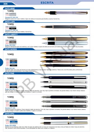 306 ESCRITAESCRITA
Caneta FF-10B-LN
Elegante caneta com corpo metálico. Escrita fina.
CÓD. ACABAMENTO
27730 PRETO
Roller CB-10GL
Elegante rollerball de aparo de cerâmica, com corpo metálico e apoio de dedos de borracha anti-deslizante. Ponteira, anel central e clip dourados.
CÓD. ACABAMENTO
23674 AÇO
23673 CROMADO
Roller CB-10A
Estilizado roller com corpo de alumínio em seis acabamentos e clip dourado. Aparo de cerâmica. Trata-se de uma linha eleita pelos profissionais
pelo seu estilo contemporâneo e seu design atractivo.
CÓD. ACABAMENTO
16632 AÇO
16633 AZUL
16631 CROMADO
16237 PRETO
CÓD. ACABAMENTO
34097 AZUL
34098 CROMADO
34096 PRETO
CÓD. ACABAMENTO
35451 AZUL
35449 CROMADO
35450 PRETO
CÓD. ACABAMENTO
34100 AZUL
34101 CROMADO
Roller CB-10N
Roller de aparo de cerâmica. Corpo redondo médio de alumínio. Com clip, topo e ponteira cromados. De grande beleza, é ao mesmo tempo clássico
pelo seu design e moderno pelos seus detalhes. O apoio é cromado.
Caneta FF-10N
Caneta de aparo de cerâmica. Corpo redondo médio de alumínio. Com clip, topo e ponteira cromados. De grande beleza, é ao mesmo tempo clássico
pelo seu design e moderno pelos seus detalhes. O apoio é cromado.
Roller CB-10EM
Notável na sua presença, este novo roller de aparo de cerâmica tem um clip com mecanismo de mola e não por flexão do metal. Corpo de alumínio.
Clip, ponteira e anel central dourados. A sua sobriedade faz deste novo modelo um clássico.
Caneta FF-10G-CR
Elegante caneta com corpo metálico. Apoio de dedos em borracha para facilitar a escrita. Escrita fina.
CÓD. ACABAMENTO
27729 CROMADO
OHTO MINE
OHTO LAPA
OHTO LIBERTY
OHTO WORDS
OHTO FINE
OHTO EPIC
PB
Virtual
 