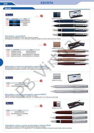 310 ESCRITA
Detalhe da textura
Detalhe da textura
Detalhe da textura
Esferográfica e caneta MALTA
Linha com corpo metálico em cores mate. Adornos cromados.
Esferográfica com ponta de 1 mm e mecanismo helicoidal. Caneta com ponta média e fecho por tampa.
Esferográfica e conjunto de esferográfica e lapiseira MÓNACO
Refinado design com corpo em imitação madeira em dois tons. Adornos cromados.
Esferográfica com pulsador e ponta de 1 mm. Lapiseira com pulsador de 0,7 mm.
Esferográfica e conjunto de esferográfica e lapiseira MOSCÚ
Coleção moderna com corpo metálico e gravada em zigzag.
Adornos cromados. Esferográfica com ponta de 1 mm. Lapiseira de 0,7 mm. Mecanismo helicoidal.
CÓD. COR CORPO PEÇA
54555 AZUL ESFEROGRÁFICA
54556 PRETO ESFEROGRÁFICA
54557 AZUL CANETA
54558 PRETO CANETA
CÓD. COR CORPO PEÇA
54582 MADEIRA CLARA ESFEROGRÁFICA
54581 MADEIRA ESCURA ESFEROGRÁFICA
54584 MADEIRA CLARA ESFEROGRÁFICA E LAPISEIRA
54583 MADEIRA ESCURA ESFEROGRÁFICA E LAPISEIRA
CÓD. PEÇA
54563 ESFEROGRÁFICA
54564 ESFEROGRÁFICA E LAPISEIRA
BELIUS
Detalhe da textura
Esferográfica, caneta e conjunto de esferográfica e lapiseira SIENA
Suave linha com corpo em imitação de madeira escura. Adornos cromados.
Esferográfica com ponta de 1 mm. Lapiseira de 0,7 mm. Mecanismo helicoidal. Caneta com ponta media e fecho por tampa.
CÓD. PEÇA
54578 ESFEROGRÁFICA
54580 ESFEROGRÁFICA E LAPISEIRA
54579 CANETA
NOVIDADE
NOVIDADE
NOVIDADE
NOVIDADE
PB
Virtual
 