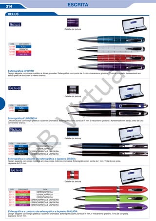 314 ESCRITA
Esferográfica FLORENCIA
Linha exclusiva com corpo plástico e adornos cromados. Esferográfica com ponta de 1 mm e mecanismo giratório. Apresentado em estojo preto de luxo
com interior branco.
CÓD. COR CORPO
52181 AZUL
52182 PRETO
Detalhe da textura
CÓD. COR CORPO PEÇA
52180 AZUL ESFEROGRÁFICA
52179 PRETO ESFEROGRÁFICA
52178 AZUL ESFEROGRÁFICA E LAPISEIRA
52177 PRETO ESFEROGRÁFICA E LAPISEIRA
Esferográfica e conjunto de esferográfica e lapiseira LISBOA
Design elegante com corpo metálico em duas cores. Adornos cromados. Esferográfica com ponta de 1 mm. Tinta de cor preta.
Lapiseira de 0,7 mm.
Esferográfica e conjunto de esferográfica e lapiseira MÁLAGA
Design elegante com corpo plástico e adornos cromados. Esferográfica com ponta de 1 mm. e mecanismo giratório. Tinta de cor preta.
Lapiseira de 0,7 mm.
Detalhe da textura
Detalhe da textura
CÓD. COR CORPO PEÇA
52174 VERMELHO ESFEROGRÁFICA
52175 VERDE ESFEROGRÁFICA
52176 VIOLETA ESFEROGRÁFICA
52171 VERMELHO ESFEROGRÁFICA E LAPISEIRA
52172 VERDE ESFEROGRÁFICA E LAPISEIRA
52173 VIOLETA ESFEROGRÁFICA E LAPISEIRA
BELIUS
CÓD. COR CORPO
52188 AZUL
52189 BRANCO
52186 VERMELHO
52187 VIOLETA
Esferográfica OPORTO
Design elegante com corpo metálico e linhas gravadas. Esferográfica com ponta de 1 mm e mecanismo giratório. Tinta de cor preto. Apresentado em
estojo preto de luxo com o interior branco.
Detalhe da textura
PB
Virtual
 