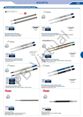 ESCRITA 317
CÓD. COR
57356 AZUL
57358 PRETO
Recargas marcador roller
Recarga roller-ball, com corpo metálico e escrita suave.
CÓD. COR TRAÇO
16854 AZUL 0,5 mm
16855 PRETO 0,5 mm
06933 AZUL 0,8 mm
09662 PRETO 0,8 mm
Recargas para esferográﬁcas
Standard máxima. Aparo médio. Corpo metálico. Aparo de aço
inoxidável. Traço de 0,7 mm.
CÓD. COR
14804 AZUL
06754 PRETO
Recargas para esferográﬁcas
Ponta de aço inoxidável e de esfera. Válido para todos os modelos
da Parker. Traço de 0,7 mm.
CÓD. COR
57357 AZUL
57359 PRETO
Recargas para esferográﬁcas
Ponta de aço inoxidável e de esfera.
Traço de 0,5 mm.
Recargas para roller gel
Recarga para roller gel “MontBlanc”.
Blister de 2 unidades Ponta média.
CÓD. COR
54452 AZUL
54451 PRETO
CÓD. COR
34940 AZUL
34939 PRETO
Recargas para esferográﬁcas Gel
Tinta gel. Para esferográfica com aparo de esfera.
Espessura do traço de 0,7 mm.
NOVIDADE
Recarga KFL8
Recarga para Ball Point Sterling B810, B811,
B460, B800 E B610. Traço de 0,8 mm.
Recarga KFR7
Recarga para K157, K227, KR507 e K600.
Traço de 0,7 mm.
RECARGAS ESFEROGRÁFICAS/ROLLERS
CÓD. COR
49709 AZUL
49708 PRETO
CÓD. COR
49710 PRETO
PB
Virtual
 