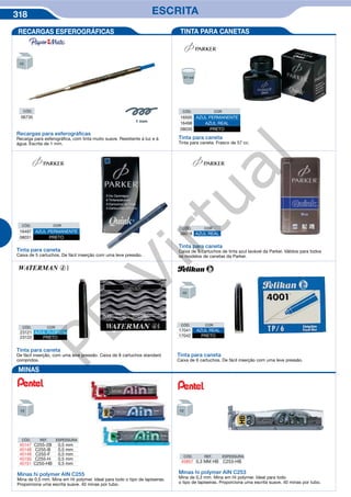 318 ESCRITA
Recargas para esferográﬁcas
Recarga para esferográfica, com tinta muito suave. Resistente à luz e à
água. Escrita de 1 mm.
CÓD.
06735
RECARGAS ESFEROGRÁFICAS TINTA PARA CANETAS
CÓD. COR
16500 AZUL PERMANENTE
16498 AZUL REAL
08030 PRETO
Tinta para caneta
Tinta para caneta. Frasco de 57 cc.
CÓD. COR
16497 AZUL PERMANENTE
08031 PRETO
Tinta para caneta
Caixa de 5 cartuchos. De fácil inserção com uma leve pressão.
CÓD. COR
38018 AZUL REAL
Tinta para caneta
Caixa de 5 cartuchos de tinta azul lavável da Parker. Válidos para todos
os modelos de canetas da Parker.
CÓD. COR
17041 AZUL REAL
17042 PRETO
CÓD. COR
23121 AZUL FLORIDA
23122 PRETO
Tinta para caneta
De fácil inserção, com uma leve pressão. Caixa de 8 cartuchos standard
compridos.
Tinta para caneta
Caixa de 6 cartuchos. De fácil inserção com uma leve pressão.
MINAS
Minas hi polymer AIN C255
Mina de 0,5 mm. Mina em Hi polymer. Ideal para todo o tipo de lapiseiras.
Proporciona uma escrita suave. 40 minas por tubo.
Minas hi polymer AIN C253
Mina de 0,3 mm. Mina em Hi polymer. Ideal para todo
o tipo de lapiseiras. Proporciona uma escrita suave. 40 minas por tubo.
CÓD. REF. ESPESSURA
45147 C255-2B 0,5 mm
45148 C255-B 0,5 mm
45149 C255-F 0,5 mm
45150 C255-H 0,5 mm
45151 C255-HB 0,5 mm
CÓD. REF. ESPESSURA
45857 0,3 MM HB C253-HB
PB
Virtual
 
