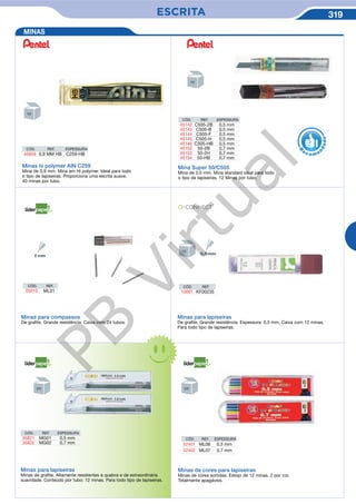 ESCRITA 319
Minas para compassos
De grafite. Grande resistência. Caixa com 24 tubos.
CÓD. REF.
05010 ML01
Minas para lapiseiras
De grafite. Grande resistência. Espessura: 0,5 mm. Caixa com 12 minas.
Para todo tipo de lapiseiras.
CÓD. REF.
10691 KF00235
CÓD. REF. ESPESSURA
35821 MG01 0,5 mm
35822 MG02 0,7 mm
Minas para lapiseiras
Minas de grafite. Altamente resistentes à quebra e de extraordinária
suavidade. Conteúdo por tubo: 12 minas. Para todo tipo de lapiseiras.
Minas de cores para lapiseiras
Minas de cores sortidas. Estojo de 12 minas. 2 por cor.
Totalmente apagáveis.
CÓD. REF. ESPESSURA
52401 ML06 0,5 mm
52402 ML07 0,7 mm
MINAS
Minas hi polymer AIN C259
Mina de 0,9 mm. Mina em Hi polymer. Ideal para todo
o tipo de lapiseiras. Proporciona uma escrita suave.
40 minas por tubo.
Mina Super 50/C505
Mina de 0,5 mm. Mina standard ideal para todo
o tipo de lapiseiras. 12 Minas por tubo.
R
eco me
n
dado
CÓD. REF. ESPESSURA
45859 0,9 MM HB C259-HB
CÓD. REF. ESPESSURA
45142 C505-2B 0,5 mm
45143 C505-B 0,5 mm
45144 C505-F 0,5 mm
45145 C505-H 0,5 mm
45146 C505-HB 0,5 mm
45152 50-2B 0,7 mm
45153 50-2H 0,7 mm
45154 50-HB 0,7 mm
PB
Virtual
 