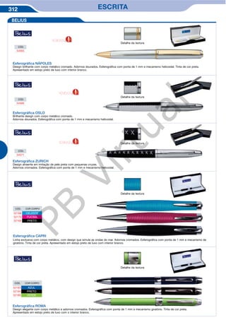 312 ESCRITA
Detalhe da textura
Detalhe da textura
Detalhe da textura
Esferográfica NÁPOLES
Design brilhante com corpo metálico cromado. Adornos dourados. Esferográfica com ponta de 1 mm e mecanismo helicoidal. Tinta de cor preta.
Apresentado em estojo preto de luxo com interior branco.
Esferográfica OSLO
Brilhante design com corpo metálico cromado.
Adornos dourados. Esferográfica com ponta de 1 mm e mecanismo helicoidal.
Esferográfica ZURICH
Design atraente em imitação de pele preta com pequenas cruzes.
Adornos cromados. Esferográfica com ponta de 1 mm e mecanismo helicoidal.
CÓD.
54565
CÓD.
54566
CÓD.
54571
BELIUS
Detalhe da textura
Esferográfica CAPRI
Linha exclusiva com corpo metálico, com design que simula as ondas do mar. Adornos cromados. Esferográfica com ponta de 1 mm e mecanismo de
giratório. Tinta de cor preta. Apresentado em estojo preto de luxo com interior branco.
CÓD. COR CORPO
52168 CELESTE
52170 FUCSIA
52169 PRETO
Detalhe da textura
Esferográfica ROMA
Design elegante com corpo metálico e adornos cromados. Esferográfica com ponta de 1 mm e mecanismo giratório. Tinta de cor preta.
Apresentado em estojo preto de luxo com o interior branco.
CÓD. COR CORPO
52183 AZUL
52184 PRETO
52185 VERDE
NOVIDADE
NOVIDADE
NOVIDADE
PB
Virtual
 