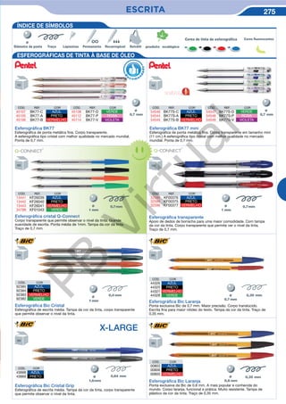 ESCRITA 275
CÓD. REF. COR
32595 KF00376 AZUL
32594 KF00375 PRETO
32596 KF00377 VERMELHO
Esferográﬁca transparente
Apoio de dedos de borracha para uma maior comodidade. Com tampa
da cor da tinta. Corpo transparente que permite ver o nível da tinta.
Traço de 0,7 mm.
Esferográﬁca Bic Cristal Grip
Esferográfica de escrita média. Tampa da cor da tinta, corpo transparente
que permite observar o nível da tinta.
CÓD. COR
43668 AZUL
43669 PRETO Ø
CÓD. COR
44326 AZUL
44325 PRETO
44327 VERMELHO
44328 VERDE
Esferográﬁca Bic Laranja
Ponta exclusiva Bic de 0,7 mm. Maior precisão. Corpo translúcido.
Escrita fina para maior nitidez do texto. Tampa da cor da tinta. Traço de
0,35 mm.
Esferográﬁca Bic Cristal
Esferográfica de escrita média. Tampa da cor da tinta, corpo transparente
que permite observar o nível da tinta.
CÓD. COR
92385 AZUL
92384 PRETO
92383 VERMELHO
92382 VERDE
X-LARGE
ÍNDICE DE SÍMBOLOS
Esferográﬁca cristal Q-Connect
Corpo transparente que permite observar o nível da tinta. Grande
suavidade de escrita. Ponta média de 1mm. Tampa da cor da tinta.
Traço de 0,7 mm.
CÓD. REF. COR
13441 KF26039 AZUL
13442 KF26040 PRETO
13443 KF26041 VERMELHO
34788 KF01043 VERDE
Esferográﬁca Bic Laranja
Ponta exclusiva da Bic de 0.8 mm. A mais popular e conhecida do
mundo. Corpo laranja, funcional e prática. Muito resistente. Tampa de
plástico da cor da tinta. Traço de 0,35 mm.
CÓD. COR
00803 AZUL
00806 PRETO
00805 VERMELHO
Ø
Cores de tinta de esferográfica Cores fluorescente
ESFEROGRÁFICAS DE TINTA À BASE DE ÓLEO
Ø
Esferográﬁca BK77
Esferográfica de ponta metálica fina. Corpo transparente.
A esferográfica tipo cristal com melhor qualidade no mercado mundial.
Ponta de 0,7 mm.
R
eco m e
n
dado
CÓD. REF. COR
45107 BK77-C AZUL
45105 BK77-A PRETO
45106 BK77-B VERMELHO
CÓD. REF. COR
45108 BK77-D VERDE
45112 BK77-P ROSA
45114 BK77-V VIOLETA
CÓD. REF. COR
54546 BK77S-C AZUL
54544 BK77S-A PRETO
54545 BK77S-B VERMELHO
CÓD. REF. COR
54547 BK77S-D VERDE
54548 BK77S-P ROSA
54549 BK77S-V VIOLETA
Esferográﬁca BK77 mini
Esferográfica de ponta metálica fina. Corpo transparente em tamanho mini
(11 cm.) A esferográfica tipo cristal com melhor qualidade no mercado
mundial. Ponta de 0,7 mm.
NOVIDADE
Ø
PB
Virtual
 