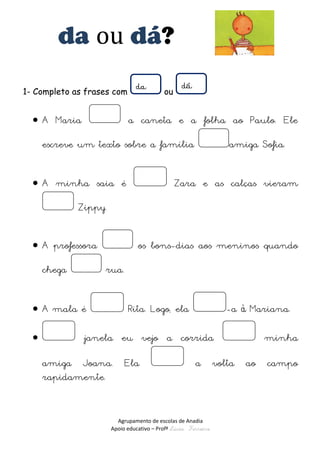 Agrupamento de escolas de Anadia 
Apoio educativo – Profª Lúcia Ferreira 
da ou dá? 
1- Completo as frases com ou 
 A Maria a caneta e a folha ao Paulo. Ele escreve um texto sobre a família amiga Sofia. 
 A minha saia é Zara e as calças vieram Zippy. 
 A professora os bons-dias aos meninos quando chega rua. 
 A mala é Rita. Logo, ela -a à Mariana. 
 janela eu vejo a corrida minha amiga Joana. Ela a volta ao campo rapidamente. 
 