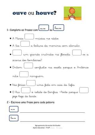 Agrupamento de escolas de Anadia 
Apoio educativo – Profª Lúcia Ferreira 
ouve ou houve? 
1- Completo as frases com ou 
 A Maria música no rádio. 
 A tia a leitura da menina com atenç 
 um grande incndio na floresta. -se a sirene dos bombeiros? 
 Ontem confuso na escola porque o António no ninguém. 
 Nas férias uma festa em casa da Sofia. 
 O Rui o relato do Benfica –Porto porque jogo hoje de tarde. 
2 – Escrevo uma frase para cada palavra 
______________________________________________________ 
______________________________________________________ 
 