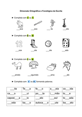 Dimensão Ortográfica e Fonológica da Escrita


   ► Completa com v ou f.




          ___aca           ___aca         ___ ita           ___ela


   ► Completa com b ou d.




         ___oze            ___ota        ___ola         ___ado



   ► Completa com c ou g.




   ___amelo           ___ogumelo          ___ama            ___alo


   ► Completa com r ou rr , formando palavras.


  ___ita          Te___a       fe___o        a___eia        co___ida
ca___o            ___ui        po___ta       i___mão        to___e
capoei___a ___io               ___ato        ___aul         to___ada
___oda            ba___o       autoca___o ___ute            ba___ato
 