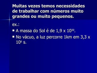 Muitas vezes temos necessidades de trabalhar com números muito grandes ou muito pequenos. ex.: A massa do Sol é de 1,9 x 10 30 . No vácuo, a luz percorre 1km em 3,3 x 10 6  s. 