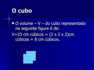 O cubo O volume – V – do cubo representado na seguinte figura é de: V=23 cm cúbicos = (2 x 2 x 2)cm cúbicos = 8 cm cúbicos. 
