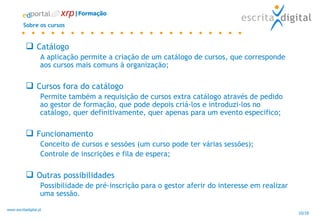 Sobre os cursos Catálogo A aplicação permite a criação de um catálogo de cursos, que corresponde aos cursos mais comuns à organização; Cursos fora do catálogo Permite também a requisição de cursos extra catálogo através de pedido ao gestor de formação, que pode depois criá-los e introduzi-los no catálogo, quer definitivamente, quer apenas para um evento especifico; Funcionamento  Conceito de cursos e sessões (um curso pode ter várias sessões); Controle de inscrições e fila de espera; Outras possibilidades Possibilidade de pré-inscrição para o gestor aferir do interesse em realizar uma sessão. |Formação 