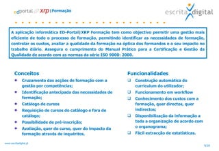 |Formação Conceitos Cruzamento das acções de formação com a gestão por competências; Identificação antecipada das necessidades de formação; Catálogo de cursos Requisição de cursos do catálogo e fora de catálogo; Possibilidade de pré-inscrição; Avaliação, quer do curso, quer do impacto da formação através de inquéritos. A aplicação informática ED-Portal|XRP Formação tem como objectivo permitir uma gestão mais eficiente de todo o processo de formação, permitindo identificar as necessidades de formação, controlar os custos, avaliar a qualidade da formação na óptica dos formandos e o seu impacto no trabalho diário. Assegura o cumprimento do Manual Prático para a Certificação e Gestão da Qualidade de acordo com as normas da série ISO 9000: 2000. Funcionalidades Construção automática do curriculum do utilizador; Funcionamento em workflow Conhecimento dos custos com a formação, quer directos, quer indirectos; Disponibilização da informação a toda a organização de acordo com o organograma; Fácil extracção de estatísticas. 