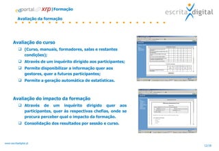 Avaliação da formação Avaliação do curso (Curso, manuais, formadores, salas e restantes condições); Através de um inquérito dirigido aos participantes; Permite disponibilizar a informação quer aos gestores, quer a futuros participantes; Permite a geração automática de estatísticas. Avaliação do impacto da formação Através de um inquérito dirigido quer aos participantes, quer às respectivas chefias, onde se procura perceber qual o impacto da formação. Consolidação dos resultados por sessão e curso. |Formação 