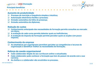 Principais benefícios Aumento de produtividade Processo de inscrição e frequência simples e intuitivo; Autorização electrónica facilita o processo; Emissão automática da folha de presença; Emissão automática de diplomas; Redução de custos Conhecimento antecipado das necessidades de formação permite consultas ao mercado em bloco; A avaliação de cada curso permite detectar quais as ineficiências; A avaliação do impacto da formação permite perceber quais as acções com pouco impacto; Conhecimento da empresa As estatísticas por organigrama permitem perceber as competências e lacunas da organização e identificar melhor as necessidades de formação; Reforço da coesão organizacional Cada colaborador dispõe do seu currilucum online e actualizado; Cada colaborador pode conhecer a formação que tem de possuir de acordo com a sua carreira; As chefias e o colaborador são envolvidos no processo. |Formação 