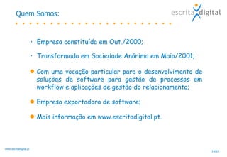 Quem Somos: Empresa constituída em Out./2000;   Transformada em Sociedade Anónima em Maio/2001 ;  Com uma vocação particular para o desenvolvimento de soluções de software para gestão de processos em workflow e aplicações de gestão do relacionamento; Empresa exportadora de software;  Mais informação em www.escritadigital.pt. 