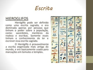 Escrita
HIEROGLIFOS
Hieróglifo pode ser definido
como uma escrita sagrada, e era
dominada apenas por pessoas que
tinham o poder sobre a população,
como: sacerdotes, membros da
realeza e escribas. Somente esses
tinham o conhecimento de ler e
escrever essa escrita sagrada.
O Hieróglifo é provavelmente
a escrita organizada mais antiga do
mundo, e era basicamente usada para
marcações em túmulos e templos.
 