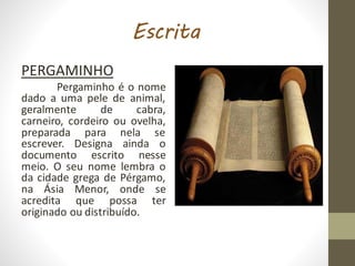 Escrita
PERGAMINHO
Pergaminho é o nome
dado a uma pele de animal,
geralmente de cabra,
carneiro, cordeiro ou ovelha,
preparada para nela se
escrever. Designa ainda o
documento escrito nesse
meio. O seu nome lembra o
da cidade grega de Pérgamo,
na Ásia Menor, onde se
acredita que possa ter
originado ou distribuído.
 
