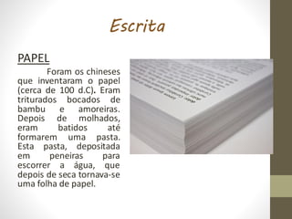 Escrita
PAPEL
Foram os chineses
que inventaram o papel
(cerca de 100 d.C). Eram
triturados bocados de
bambu e amoreiras.
Depois de molhados,
eram batidos até
formarem uma pasta.
Esta pasta, depositada
em peneiras para
escorrer a água, que
depois de seca tornava-se
uma folha de papel.
 