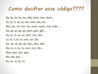 Como decifrar esse código????
Ba, be, bi, bo, bu; bão, bem, ban, bom...
Ta, te, ti, to, tu; tan, tam, tão, tal...
Ma, me, mi, mo, mu; man, mam, mal, mão ...
Ga, ge, gi, go, gu; gam, gen, gão ...
Sa, se, si, so, su; sam, san, são ...
La, le, li, lo, lu; lam, lan, lão
Da, de, di, do, du; dan, den, dão ...
Ra, re, ri, ro, ru, ram, ren, rão ...
Qua, que, qui, quo,
Bla, ble, blu ...
Xa, xe, xi, xo, xu
 